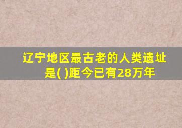 辽宁地区最古老的人类遗址是( )距今已有28万年